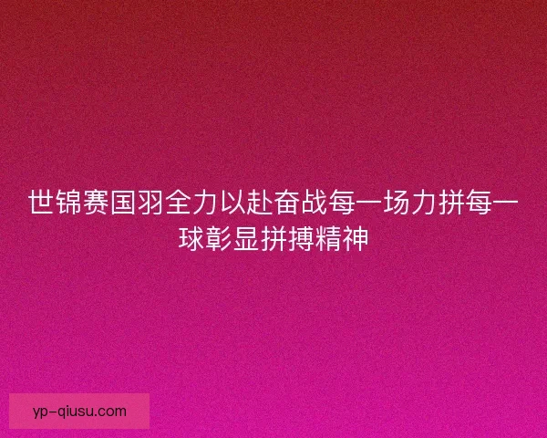 世锦赛国羽全力以赴奋战每一场力拼每一球彰显拼搏精神